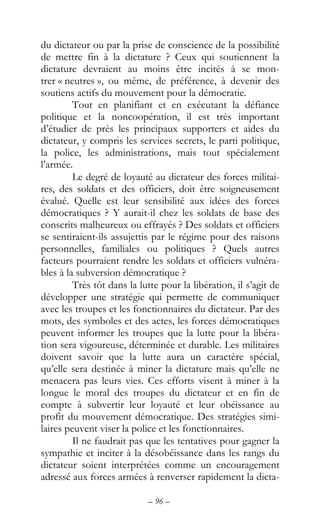 – 96 –
du dictateur ou par la prise de conscience de la possibilité
de mettre fin à la dictature ? Ceux qui soutiennent la
dictature devraient au moins être incités à se mon-
trer « neutres », ou même, de préférence, à devenir des
soutiens actifs du mouvement pour la démocratie.
Tout en planifiant et en exécutant la défiance
politique et la noncoopération, il est très important
d’étudier de près les principaux supporters et aides du
dictateur, y compris les services secrets, le parti politique,
la police, les administrations, mais tout spécialement
l’armée.
Le degré de loyauté au dictateur des forces militai-
res, des soldats et des officiers, doit être soigneusement
évalué. Quelle est leur sensibilité aux idées des forces
démocratiques ? Y aurait-il chez les soldats de base des
conscrits malheureux ou effrayés ? Des soldats et officiers
se sentiraient-ils assujettis par le régime pour des raisons
personnelles, familiales ou politiques ? Quels autres
facteurs pourraient rendre les soldats et officiers vulnéra-
bles à la subversion démocratique ?
Très tôt dans la lutte pour la libération, il s’agit de
développer une stratégie qui permette de communiquer
avec les troupes et les fonctionnaires du dictateur. Par des
mots, des symboles et des actes, les forces démocratiques
peuvent informer les troupes que la lutte pour la libéra-
tion sera vigoureuse, déterminée et durable. Les militaires
doivent savoir que la lutte aura un caractère spécial,
qu’elle sera destinée à miner la dictature mais qu’elle ne
menacera pas leurs vies. Ces efforts visent à miner à la
longue le moral des troupes du dictateur et en fin de
compte à subvertir leur loyauté et leur obéissance au
profit du mouvement démocratique. Des stratégies simi-
laires peuvent viser la police et les fonctionnaires.
Il ne faudrait pas que les tentatives pour gagner la
sympathie et inciter à la désobéissance dans les rangs du
dictateur soient interprétées comme un encouragement
adressé aux forces armées à renverser rapidement la dicta-
 