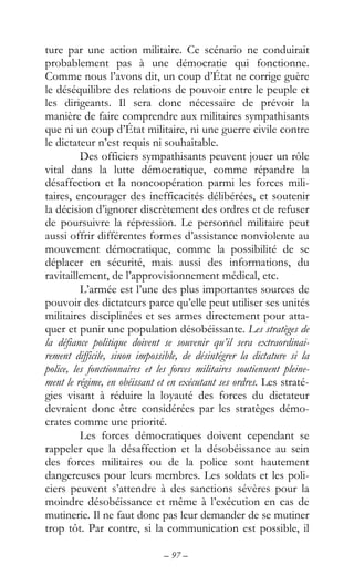 – 97 –
ture par une action militaire. Ce scénario ne conduirait
probablement pas à une démocratie qui fonctionne.
Comme nous l’avons dit, un coup d’État ne corrige guère
le déséquilibre des relations de pouvoir entre le peuple et
les dirigeants. Il sera donc nécessaire de prévoir la
manière de faire comprendre aux militaires sympathisants
que ni un coup d’État militaire, ni une guerre civile contre
le dictateur n’est requis ni souhaitable.
Des officiers sympathisants peuvent jouer un rôle
vital dans la lutte démocratique, comme répandre la
désaffection et la noncoopération parmi les forces mili-
taires, encourager des inefficacités délibérées, et soutenir
la décision d’ignorer discrètement des ordres et de refuser
de poursuivre la répression. Le personnel militaire peut
aussi offrir différentes formes d’assistance nonviolente au
mouvement démocratique, comme la possibilité de se
déplacer en sécurité, mais aussi des informations, du
ravitaillement, de l’approvisionnement médical, etc.
L’armée est l’une des plus importantes sources de
pouvoir des dictateurs parce qu’elle peut utiliser ses unités
militaires disciplinées et ses armes directement pour atta-
quer et punir une population désobéissante. Les stratèges de
la défiance politique doivent se souvenir qu’il sera extraordinai-
rement difficile, sinon impossible, de désintégrer la dictature si la
police, les fonctionnaires et les forces militaires soutiennent pleine-
ment le régime, en obéissant et en exécutant ses ordres. Les straté-
gies visant à réduire la loyauté des forces du dictateur
devraient donc être considérées par les stratèges démo-
crates comme une priorité.
Les forces démocratiques doivent cependant se
rappeler que la désaffection et la désobéissance au sein
des forces militaires ou de la police sont hautement
dangereuses pour leurs membres. Les soldats et les poli-
ciers peuvent s’attendre à des sanctions sévères pour la
moindre désobéissance et même à l’exécution en cas de
mutinerie. Il ne faut donc pas leur demander de se mutiner
trop tôt. Par contre, si la communication est possible, il
 