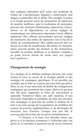 – 98 –
faut expliquer clairement qu’il existe une multitude de
formes de « désobéissance déguisée », relativement sans
danger et praticables dès le début. Par exemple, la police
et la troupe peuvent suivre les instructions de répression
de manière inefficace, rater la localisation de personnes,
prévenir des résistants d’imminentes répressions, d’arres-
tations ou de déportations, ou encore négliger de
communiquer une information importante à leurs officiers
supérieurs. Des officiers protestataires peuvent négliger
de transmettre des ordres de répression vers le bas de la
chaîne de commandement. Des soldats peuvent tirer au-
dessus de la tête de manifestants. De même, les fonction-
naires peuvent perdre des dossiers et des instructions,
travailler de manière inefficace et se déclarer « malades »
au point d’avoir besoin de rester chez eux jusqu’à
leur « guérison ».
Changements de stratégie
Les stratèges de la défiance politique devront sans cesse
évaluer la mise en œuvre de la stratégie globale et des
stratégies de campagnes spécifiques. Il est possible, par
exemple, que la lutte ne se passe pas aussi bien que prévu.
Dans ce cas, il sera nécessaire de définir des changements
stratégiques qui pourraient être requis. Qu’est-ce qui peut
être fait pour augmenter la force du mouvement et
reprendre l’initiative? Dans une telle situation, il sera
nécessaire d’identifier le problème, de faire une réévalua-
tion stratégique et peut-être de confier le fardeau de la
lutte à un autre groupe de la population, de mobiliser des
sources de pouvoir supplémentaires et de développer de
nouveaux axes d’actions. Lorsque cela sera fait, le
nouveau plan devra être mis en œuvre immédiatement.
À l’inverse, si la lutte s’est déroulée mieux que
prévu et si la dictature commence à s’effondrer plus vite
qu’on ne s’y attendait, la question sera de savoir comment
 