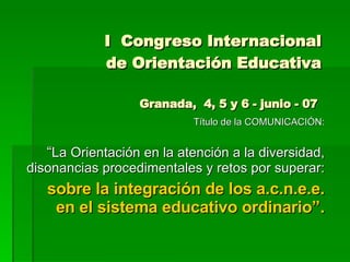 I  Congreso Internacional de Orientación Educativa Granada,  4, 5 y 6 - junio - 07  Título de la COMUNICACIÓN: “ La Orientación en la atención a la diversidad, disonancias procedimentales y retos por superar:  sobre la integración de los a.c.n.e.e. en el sistema educativo ordinario”. 