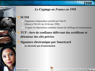 Le Cryptage en France en 1998 SCSSI Organisme indépendant contrôlé par l'état Fr (Décret n°98-101 du 24 février 1998) Il agrée les dépositaires candidats faisant du chiffrage de transmissions TCP : tiers de confiance délivrant des certificats et détenteur des clés privées Signature électronique par Smartcard ne nécessite pas d'autorisation 1998 
