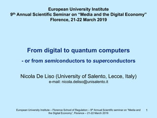 1
From digital to quantum computers
- or from semiconductors to superconductors
Nicola De Liso (University of Salento, Lecce, Italy)
e-mail: nicola.deliso@unisalento.it
European University Institute – Florence School of Regulation – 9th Annual Scientific seminar on “Media and
the Digital Economy”, Florence – 21-22 March 2019
European University Institute
9th Annual Scientific Seminar on “Media and the Digital Economy”
Florence, 21-22 March 2019
 