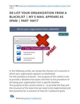Page 1 of 28 | De-list your organization from a blacklist | My E-mail appears as spam | Part
16#17
Written by Eyal Doron | o365info.com
DE-LIST YOUR ORGANIZATION FROM A
BLACKLIST | MY E-MAIL APPEARS AS
SPAM | PART 16#17
In the following article, we review the charters of a scenario in
which your organization appears as blacklisted.
For the avoidance of doubt – the purpose of this article is not
to provide a detailed instruction and links to the procedure of
de-listing your organization from a specific blacklist.
The purpose of the current article is – to provide the flow and
the structure of the tasks that we need to be implemented and
best practices for a scenario of internal  outbound spam.
 