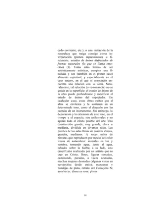 cado corriente, etc.), o una imitación de la
naturaleza que traiga consigo cierta in-
terpretación (pintura impresionista), o fi-
nalmente, estados de ánimo disfrazados de
formas naturales (lo que se llama emo-
ción) (1). Todas estas formas de ser
auténticamente artísticas, cumplen una fi-
nalidad y son (también en el primer caso)
alimento espiritual, y especialmente en el
caso tercero, en el que el espectador en-
cuentra una relación con su alma. Natu-
ralmente, tal relación (o re-sonancia) no se
queda en la superficie: el estado de ánimo de
la obra puede profundizarse y modificar el
estado de ánimo del espectador. En
cualquier caso, estas obras evitan que el
alma se envilezca y la sostienen en un
determinado tono, como el diapasón con las
cuerdas de un instrumento. Sin embargo, la
depuración y la extensión de este tono, en el
tiempo y el espacio, son unilaterales y no
agotan todo el efecto posible del arte. Una
construcción grande, muy grande, chica o
mediana, dividida en diversas salas. Las
paredes de las salas llenas de cuadros chicos,
grandes, medianos. A veces miles de
pinturas que reproducen por medio del color
trozos de naturaleza: animales en luz y
sombra, tomando agua, junto al agua,
echados sobre la hierba; a su lado, una
crucifixión realizada por un artista que no
cree en Cristo; flores, figuras sentadas,
caminando, paradas, a veces desnudas,
muchas mujeres desnudas (algunas vistas en
perspectiva desde atrás); manzanas y
bandejas de plata, retrato del Consejero N;
anochecer; dama en rosa: platos




                     10
 