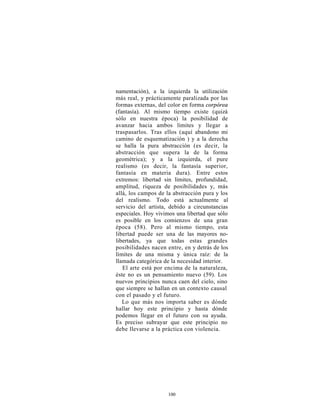 namentación), a la izquierda la utilización
más real, y prácticamente paralizada por las
formas externas, del color en forma corpórea
(fantasía). Al mismo tiempo existe (quizá
sólo en nuestra época) la posibilidad de
avanzar hacia ambos limites y llegar a
traspasarlos. Tras ellos (aquí abandono mi
camino de esquematización ) y a la derecha
se halla la pura abstracción (es decir, la
abstracción que supera la de la forma
geométrica); y a la izquierda, el pure
realismo (es decir, la fantasía superior,
fantasía en materia dura). Entre estos
extremos: libertad sin límites, profundidad,
amplitud, riqueza de posibilidades y, más
allá, los campos de la abstracción pura y los
del realismo. Todo está actualmente al
servicio del artista, debido a circunstancias
especiales. Hoy vivimos una libertad que sólo
es posible en los comienzos de una gran
época (58). Pero al mismo tiempo, esta
libertad puede ser una de las mayores no-
libertades, ya que todas estas grandes
posibilidades nacen entre, en y detrás de los
límites de una misma y única raíz: de la
llamada categórica de la necesidad interior.
   El arte está por encima de la naturaleza,
éste no es un pensamiento nuevo (59). Los
nuevos principios nunca caen del cielo, sino
que siempre se hallan en un contexto causal
con el pasado y el futuro.
   Lo que más nos importa saber es dónde
hallar hoy este principio y hasta dónde
podemos llegar en el futuro con su ayuda.
Es preciso subrayar que este principio no
debe llevarse a la práctica con violencia.




                    100
 
