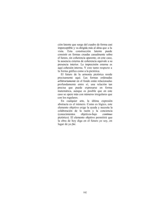 ción latente que surge del cuadro de forma casi
imperceptible y va dirigida más al alma que a la
vista. Esta construcción latente puede
consistir en formas creadas casualmente sobre
el lienzo, sin coherencia aparente; en este caso,
la ausencia externa de coherencia equivale a su
presencia interior. La imprecisión externa es
aquí cohesión interna. Y esto tanto respecto a
la forma gráfica como a la pictórica.
   El futuro de la armonía pictórica reside
precisamente aquí. Las formas ordenadas
arbitrariamente en el fondo están relacionadas
profundamente entre sí; una relación tan
precisa que puede expresarse en forma
matemática, aunque es posible que en este
caso se opere más con números irregulares que
con los regulares.
   En cualquier arte, la última expresión
abstracta es el número. Como es lógico, este
elemento objetivo exige la ayuda y necesita la
colaboración de la razón y la conciencia
(conocimientos       objetivos-bajo     continuo
pictórico). El elemento objetivo permitirá que
la obra de hoy diga en el futuro yo soy, en
lugar de yo fui.




                      102
 