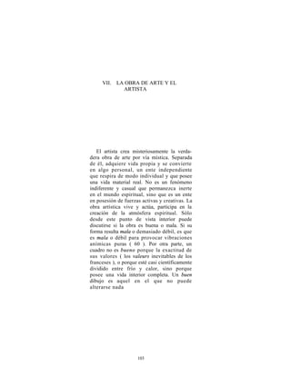 VII. LA OBRA DE ARTE Y EL
            ARTISTA




   El artista crea misteriosamente la verda-
dera obra de arte por vía mística. Separada
de él, adquiere vida propia y se convierte
en algo personal, un ente independiente
que respira de modo individual y que posee
una vida material real. No es un fenómeno
indiferente y casual que permanezca inerte
en el mundo espiritual, sino que es un ente
en posesión de fuerzas activas y creativas. La
obra artística vive y actúa, participa en la
creación de la atmósfera espiritual. Sólo
desde este punto de vista interior puede
discutirse si la obra es buena o mala. Si su
forma resulta mala o demasiado débil, es que
es mala o débil para provocar vibraciones
anímicas puras ( 60 ). Por otra parte, un
cuadro no es bueno porque la exactitud de
sus valores ( los valeurs inevitables de los
franceses ), o porque esté casi científicamente
dividido entre frío y calor, sino porque
posee una vida interior completa. Un buen
dibujo es aquel en el que no puede
alterarse nada




                     103
 