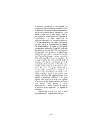 en absoluto sin destruir su vida interior, con
independencia de que esté en contradicción con
la anatomía, la botánica o cualquier otra ciencia.
No se trata de que el artista contravenga cierta
forma externa (por lo tanto casual) sino de
que necesite o no esa forma tal como existe
exteriormente. De igual modo han de
utilizarse los colores, no porque existan o no
en la naturaleza con ese matiz, sino porque
ese tono sea o no necesario para el cuadro.
En pocas palabras: el artista no sólo puede
sino que debe utilizar las formas del modo que
sea necesario para sus fines. Ni son necesarias
la anatomía u otras ciencias, ni la negación por
principio de éstas, sólo es necesaria la libertad
sin trabas del artista para escoger sus medios
(61) Esta necesidad supone el derecho a la
libertad absoluta, que sería criminal desde el
momento en que no descansara sobre la
necesidad. Artísticamente, el derecho a esa
libertad corresponde al citado plano interior
moral. En todos los aspectos de la vida (y
por lo tanto también en el arte) es un
objetivo puro. Someterse sin objeto a los
hechos científicos nunca es tan nocivo como
negarlos sin sentido. En el primero de los casos
aparece la imitación ( material ), útil para
algunos fines específicos (62). En el segundo
el resultado es una mentira artística que, como
todo pecado, tiene muchas y malas
consecuencias. El primer caso deja un vacío en
la atmósfera moral, la petrifica. El segundo la
envenena.
   La pintura es un arte, y el arte en con-
junto no significa una creación inútil de




                       104
 
