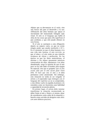 objetos que se desvanecen en el vacío, sino
una fuerza útil para el desarrollo y la sen-
sibilización del alma humana que apoya el
movimiento del mencionado triángulo espi-
ritual. El arte es el lenguaje que habla al
alma de las cosas que para ella significan el
pan cotidiano, y que sólo puede obtener en
esta forma.
   Si el arte se sustrajera a esta obligación
dejaría un espacio vacío, ya que no existe
ningún poder que pueda sustituirlo ( 63 ).
En el momento en que el alma humana viva
una vida más intensa, el arte revivirá, ya
que el alma y el arte están en una relación
recíproca de efecto y perfección. En las
épocas en que las ideas materialistas, el
ateísmo y los afanes puramente prácticos
consecuencia de ellos, adormecen a un alma
abandonada, surge la opinión de que el arte
puro no ha sido dado al hombre para ningún
fin especial, sino que es gratuito; que el arte
existe sólo por el arte (L'art pour l'art)
(64). El lazo que une el arte y el alma
permanece como anestesiado. Sin embargo,
esta situación no tarda en ser vengada: el
artista y el espectador (que dialogan con el
lenguaje del espíritu) ya no se comprenden,
y éste último vuelve la espalda al primero o le
considera como un ilusionista cuya habilidad
y capacidad de invención admira.
   En primer lugar, el artista debe intentar
transformar la situación reconociendo su
deber frente al arte y frente a sí mismo, dejar
de considerarse como señor de la situación, y
hacerlo como servidor de designios más altos
con unos deberes precisos,




                     105
 