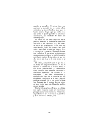 grandes y sagrados. El artista tiene que
educarse y ahondar en su propia alma,
cuidándola y desarrollándola para que su
talento externo tenga algo que vestir y no
sea, como el guante perdido de una mano
desconocida, un simulacro de mano, sin
sentido y vacía.
   El artista ha de tener algo que decir,
pues su deber no es dominar la forma sino
adecuarla a un contenido (65). El artista
no es un ser privilegiado en la. vida, no
tiene derecho a vivir sin deberes, está obli-
gado a un trabajo pesado que a veces llega
a convertirse en su cruz. No puede ignorar
que cualquiera de sus actos, sentimientos o
pensamientos constituyen la frágil, intocable,
pero fuerte materia de sus obras, y que por
ello no es tan libre en la vida como en el
arte.
   El artista, comparado con el que no lo
es, tiene tres responsabilidades: 1° ha de
restituir el talento que le ha sido dado; 2°
sus actos, pensamientos y sentimientos,
como los de los otros hombres, conforman la
atmósfera espiritual, la aclaran o la
envenenan; 3° sus actos, pensamientos y
sentimientos, que son el material de sus
creaciones, contribuyen a su vez a esa at-
mósfera espiritual. No es rey, como le llamó
San Peladan, en el sentido de que posee
un gran poder, pues su obligación también
es muy grande.
   Si el artista es el sacerdote de la belleza,
ésta debe buscarse según el mencionado
principio de su valor interior. La belleza sólo
se puede medir por el rasero de la grandeza
y de la necesidad interior, que




                     106
 