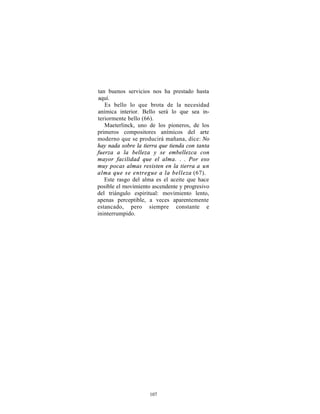 tan buenos servicios nos ha prestado hasta
aquí.
   Es bello lo que brota de la necesidad
anímica interior. Bello será lo que sea in-
teriormente bello (66).
   Maeterlinck, uno de los pioneros, de los
primeros compositores anímicos del arte
moderno que se producirá mañana, dice: No
hay nada sobre la tierra que tienda con tanta
fuerza a la belleza y se embellezca con
mayor facilidad que el alma. . . Por eso
muy pocas almas resisten en la tierra a un
alma que se entregue a la belleza (67).
   Este rasgo del alma es el aceite que hace
posible el movimiento ascendente y progresivo
del triángulo espiritual: movimiento lento,
apenas perceptible, a veces aparentemente
estancado, pero siempre constante e
ininterrumpido.




                     107
 