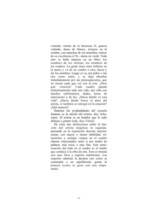 volando; retrato de la baronesa X; gansos
volando; dama de blanco; terneros en la
sombra, con manchas de sol amarillas; retrato
de su excelencia el Sr.; dama en verde. Todo
esto se halla impreso en un libro; los
nombres de los artistas, los nombres de
los cuadros. La gente tiene estos folletos en
la mano y va de un cuadro a otro, busca y
lee los nombres. Luego se va, tan pobre o tan
rica como entró, y se deja absorber
inmediatamente por sus preocupaciones, que
no tienen nada que ver con el arte. ¿Para
qué vinieron? Cada cuadro guarda
misteriosamente toda una vida, una vida con
muchos sufrimientos, dudas, horas de
entusiasmo y de luz. ¿Hacia dónde va esta
vida? ¿Hacia dónde busca el alma del
artista, si también se entregó en la creación?
¿Qué anuncia?
   Iluminar las profundidades del corazón
humano es la misión del artista, dice Schu-
mann. El artista es un hombre que lo sabe
dibujar μ pintar todo, dice Tolstoi.
   De estas dos definiciones sobre la fun-
ción del artista elegimos la segunda,
pensando en la exposición descrita anterior-
mente; con mayor o menor habilidad, vir-
tuosismo y energía, surgen en el cuadro
objetos relacionados entre sí por medio de
pintura, más tosca o más fina. Esta armo-
nización del todo en el cuadro es el medio
que conduce a la obra de arte. Esta es mirada
con ojos fríos y espíritu indiferente. Los
expertos admiran la factura (así como se
contempla a un equilibrista), gozan la
pintura (como se goza con una empa-
nada).




                     11
 
