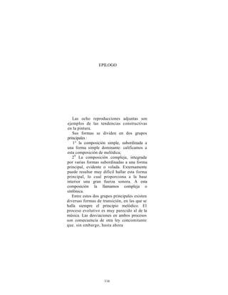 EPILOGO




   Las ocho reproducciones adjuntas son
ejemplos de las tendencias constructivas
en la pintura.
   Sus formas se dividen en dos grupos
principales :
   1° la composición simple, subordinada a
una forma simple dominante: calificamos a
esta composición de melódica;
   29 La composición compleja, integrada
por varias formas subordinadas a una forma
principal, evidente o velada. Externamente
puede resultar muy difícil hallar esta forma
principal, lo cual proporciona a la base
interior una gran fuerza sonora. A esta
composición la llamamos compleja o
sinfónica.
   Entre estos dos grupos principales existen
diversas formas de transición, en las que se
halla siempre el principio melódico. El
proceso evolutivo es muy parecido al de la
música. Las desviaciones en ambos procesos
son consecuencia de otra ley concomitante
que. sin embargo, hasta ahora




                     116
 