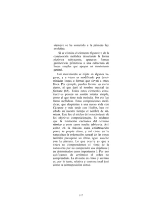 siempre se ha sometido a la primera ley
 evolutiva.
     Si se elimina el elemento figurativo de la
 composición melódica desvelando la forma
 pictórica subyacente, aparecen formas
 geométricas primitivas o una estructura de
 líneas simples que apoyan un movimiento
 general.
    Este movimiento se repite en algunos lu-
gares, y a veces es modificado por deter-
minadas líneas o formas que sirven a otros
fines. Por ejemplo, pueden formar un cierto
cierre, al que daré el nombre musical de
fermata (68). Todos estos elementos cons-
tructivos poseen un sonido interior simple,
como el que tiene toda melodía. Por eso las
llamo melódicas. Estas composiciones meló-
dicas, que despiertan a una nueva vida con
Cézanne y más tarde con Hodler, han re-
cibido en nuestro tiempo el nombre de rít-
micas. Este fue el núcleo del renacimiento de
los objetivos composicionales. Es evidente
que la limitación exclusiva del término
rítmico a estos casos resulta arbitraria. Así
como en la música cada construcción
posee su propio ritmo, y así como en la
naturaleza la ordenación casual de las cosas
también presupone un ritmo, igual sucede
con la pintura. Lo que ocurre es que a
veces no comprendemos el ritmo de la
naturaleza por no comprender sus objetivos (
en determinados casos importantes ). Por eso
calificamos de arrítmico el orden no
comprendido. La división en ritmo y arritmo
es, por lo tanto, relativa y convencional (así
como la contraposición conso-




                     117
 