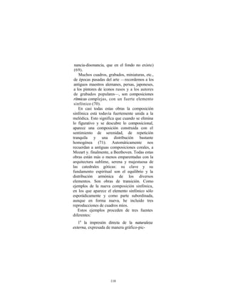 nancia-disonancia, que en el fondo no existe)
 (69).
    Muchos cuadros, grabados, miniaturas, etc.,
 de épocas pasadas del arte —recordemos a los
 antiguos maestros alemanes, persas, japoneses,
 a los pintores de iconos rusos y a los autores
 de grabados populares—, son composiciones
 rítmicas complejas, con un fuerte elemento
 sinfónico (70).
    En casi todas estas obras la composición
sinfónica está todavía fuertemente unida a la
melódica. Esto significa que cuando se elimina
lo figurativo y se descubre lo composicional,
aparece una composición construida con el
sentimiento de serenidad, de repetición
tranquila y una distribución bastante
homogénea (71). Automáticamente nos
recuerdan a antiguas composiciones corales, a
Mozart y. finalmente, a Beethoven. Todas estas
obras están más o menos emparentadas con la
arquitectura sublime, serena y majestuosa de
las catedrales góticas: su clave y su
fundamento espiritual son el equilibrio y la
distribución armónica de los diversos
elementos. Son obras de transición. Como
ejemplos de la nueva composición sinfónica,
en los que aparece el elemento sinfónico sólo
esporádicamente y como parte subordinada,
aunque en forma nueva, he incluido tres
reproducciones de cuadros míos.
    Estos ejemplos proceden de tres fuentes
diferentes:
   1a la impresión directa de la naturaleza
externa, expresada de manera gráfico-pic-




                     118
 