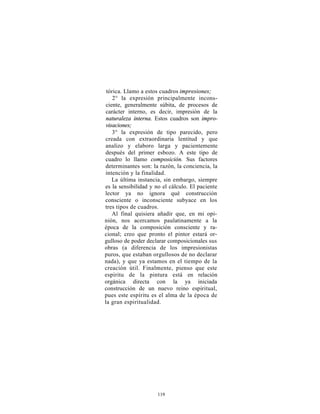 tórica. Llamo a estos cuadros impresiones;
    2° la expresión principalmente incons-
 ciente, generalmente súbita, de procesos de
 carácter interno, es decir, impresión de la
 naturaleza interna. Estos cuadros son impro-
 visaciones;
    3° la expresión de tipo parecido, pero
creada con extraordinaria lentitud y que
analizo y elaboro larga y pacientemente
después del primer esbozo. A este tipo de
cuadro lo llamo composición. Sus factores
determinantes son: la razón, la conciencia, la
intención y la finalidad.
    La última instancia, sin embargo, siempre
es la sensibilidad y no el cálculo. El paciente
lector ya no ignora qué construcción
consciente o inconsciente subyace en los
tres tipos de cuadros.
    Al final quisiera añadir que, en mi opi-
nión, nos acercamos paulatinamente a la
época de la composición consciente y ra-
cional; creo que pronto el pintor estará or-
gulloso de poder declarar composicionales sus
obras (a diferencia de los impresionistas
puros, que estaban orgullosos de no declarar
nada), y que ya estamos en el tiempo de la
creación útil. Finalmente, pienso que este
espíritu de la pintura está en relación
orgánica directa con la ya iniciada
construcción de un nuevo reino espiritual,
pues este espíritu es el alma de la época de
la gran espiritualidad.




                      119
 
