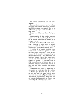 Las almas hambrientas se van ham-
brientas.
   La muchedumbre camina por las salas y
encuentra las pinturas bonitas o grandio-
sas. El hombre que podría decir algo no ha
dicho nada, y el que podría escuchar no ha
oído nada.
   Este estado del arte se llama l'art pour
l'art.
   La eliminación de los sonidos internos,
que son el ser de los colores, la dispersión
de las fuerzas del artista en la nada, es el
arte por el arte.
   A través de su habilidad, fuerza inven-
tiva y emotiva, el artista desea la recom-
pensa material. Satisfacer su ambición y
su codicia se alza como su destino final.
   A cambio de un trabajo profundo y so-
lidario entre los artistas, aparece la lucha
por estos fines materiales. Todos se la-
mentan de la excesiva competencia y la
excesiva producción. Odio, partidismo, ca-
marillas, intrigas y celos son los resulta-
dos de este arte materialista al que se ha
robado su sentido ( 2 ) . El espectador se
aleja tranquilamente del artista, que no le
encuentra sentido a su vida en el arte sin fi-
nes, sino que busca objetivos más impor-
tantes.
   Comprender es formar y aproximar al
espectador al punto de vista del artista.
Ya dijimos que el arte es hijo de su tiem-
po. Un arte así sólo puede repetir artís-
ticamente lo que está reflejando nítidamente
la atmósfera del momento. Este arte, que
no guarda ningún germen del futuro, que
es sólo hijo de su tiempo y que nunca




                     12
 