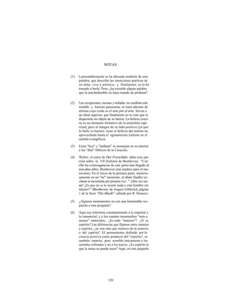 NOTAS


(1)   Lamentablemente se ha abusado también de esta
      palabra, que describe las intenciones poéticas de
      un alma viva y artística, y finalmente, se la ha
      tomado a burla. Pero, ¿ha existido alguna palabra
      que la muchedumbre no haya tratado de profanar?

(2)   Las excepciones, escasas y aisladas, no cambian este
      sórdido y funesto panorama; se trata además de
      artistas cuyo credo es el arte por el arte. Sirven a
      un ideal superior, que finalmente no es más que la
      dispersión sin objeto de su fuerza. La belleza exter-
      na es un elemento formativo de la atmósfera espi-
      ritual, pero al margen de su lado positivo (ya que
      lo bello es bueno), tiene el defecto del talento no
      aprovechado hasta el agotamiento (talento en el
      sentido evangélico).

(3)   Estos "hoy" y "mañana" se asemejan en su interior
      a los "días" bíblicos de la Creación.

(4)   Weber, el autor de Der Freischütz, daba esta opi-
      nión sobre la VII Sinfonía de Beethoven: "Con
      ella las extravagancias de este genio han llegado al
      non plus ultra. Beethoven está maduro para el ma-
      nicomio. En el inicio de la primera parte, misterio-
      samente en un "mi" insistente, el abate Stadler ex-
      clamó al escucharla por primera vez : " ¡Otra vez ese
      mi! ¿Es que no se le ocurre nada a este hombre sin
      talento?" (Beethoven, de August Göllerich, página
      1 de la Serie "Die Musik", editada por R. Strauss).

(5)   ¿Algunos monumentos no son una lamentable res-
      puesta a esta pregunta?

(6)   Aquí nos referimos constantemente a lo material y
      lo inmaterial, y a los estados intermedios "más o
      menos" materiales. ¿Es todo "materia"? ¿O es
      espíritu? Las diferencias que fijamos entre materia
      y espíritu, ¿no son más que matices de la materia
      o del espíritu? El pensamiento, definido por la
      ciencia positiva como producto del "espíritu", es
      también materia, pero sensible únicamente a los
      sentidos refinados y no a los toscos. ¿Es espíritu lo
      que la mano no puede tocar? Aquí, en este pequeño




                            120
 