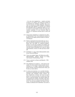 —los seres más imaginativos— cuando convierten
      un palo en un caballo, unas pajaritas de papel en
      un regimiento de caballería: un doblez más y el ji-
      nete se convierte en caballo (Mügelen: Erinnerun-
      gen eines alten Mannes). El estímulo de la fantasía
      del espectador juega un importante papel en el tea-
      tro actual. En este sentido el teatro ruso logró inte-
      resantes resultados. Es una evolución desde lo
      material a lo espiritual necesaria para el teatro del
      futuro.

(13) Como puede comprobarse si comparamos las obras
     de Maeterlinck y Poe. Esto demuestra también el
     progreso de los medios artísticos desde lo concreto
     a lo abstracto.

(14) Muchos experimentos han demostrado que esta es
     pecie de atmósfera espiritual no es privativa de los
     héroes sino que puede ser propia de cualquier
     persona. Los seres muy sensibles, por ejemplo, cap-
     tan algo que les impide permanecer en una habita
     ción que acabe de abandonar un ser que les repele
     espiritualmente, incluso sin saber que haya estado
     allí.
(15) Die Musik, Χ, 2, pág. 104 de Harmonielehre (edita
     do por Universal Edition).

(16) Véase, por ejemplo, Signac, De Delacroix au Néo
     impressionnisme, (Edición alemana de Verlag
     Axel Juncker Charlottenburg, 1910).

(17) Véase su artículo en Kunst und Künstler, 1909,
     cuaderno VIII.

(18) Estas diferencias son relativas —como todo en este
     mundo. En cierto sentido la música puede evitar la
     extensión en el tiempo, mientras que la pintura
     puede utilizarla. Nuestras afirmaciones tienen, por
     lo tanto, un valor relativo.

(19) La música de repertorio, en su sentido limitado,
     demuestra lo lamentable que resulta utilizar medios
     musicales para reproducir formas externas. No
     hace mucho aún se hacían este tipo de experi-
     mentos. El croar de las ranas, el cacareo de las ga
     llinas, el ruido del afilador, son números dignos de
     un espectáculo de variétées. divertidos como entre-
     tenimiento. Pero en la música seria estas aberracio-
     nes no son más que ejemplos del fracaso al que
     conduce la imitación de la naturaleza. Esta tiene su




                           122
 