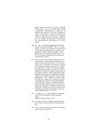 propio lenguaje, que actúa con fuerza insuperable
      sobre nosotros, y que no se puede imitar. Cuando
      se reproducen musicalmente los sonidos de un
      gallinero para producir el efecto de la naturaleza y
      situar al oyente en ésta, se pone de manifiesto cla-
      ramente lo imposible e innecesario de la empresa.
      Todo arte puede representar cualquier ambiente,
      pero no imitando externamente a la naturaleza
      sino reproduciéndolo artísticamente en su valor
      interno.

(20) Dr. med. Freudenberg, Spaltung der Persönlich
     keit (en Uebersinnliche Welt, 1908, No. 2. págs.
     64-65). El autor trata también de la audición de
     colores (pág. 65) señalando que los gráficos com-
     parativos no reflejan ninguna ley general. Véase L.
     Sabajeneff en el semanario Musik (Moscú, 1911,
     No. 9), que anuncia categóricamente el pronto des
     cubrimiento de una ley.

(21) En este terreno se ha avanzado mucho, teórica y
     prácticamente Sobre la base de su parecido con la
     música (vibraciones físicas del aire y la luz) se pre-
     tende crear el contrapunto de la pintura. También
     se ha logrado en la práctica, gracias a los colores,
     hacer que niños con poco oído musical aprendan
     una melodía (por ejemplo, con flores). La señora
     Sacharjin-Unkowsky ha trabajado muchos años en
     este campo creando un método propio para copiar
     la música de los colores de la naturaleza, pintar sus
     sonidos, ver los sonidos en colores y oír los colores
     musicalmente. Estos métodos se utilizan desde
     hace años en el colegio de su inventora y han sido
     reconocidos por el conservatorio de San Petersbur-
     go. Skriabin, por su parte, ha establecido empírica
     mente una tabla paralela de tonos musicales y cro-
     máticos muy parecida a la tabla física de la señora
     Unkowsky. Skriabin ha utilizado su método con
     resultados convincentes en Prometeo (véase el se
     manario Musik. Moscú, 1911, No. 9).

(22) P. Signac, op ci t . . Véase también el interesante
     artículo de K. Scheffler, Notizen über die
     Farbe
     (Dekorative Kunst, febrero 1901).

(23) Lo mismo sucede en el ejemplo siguiente con árbol,
     pero en éste es mayor el elemento material de la
     idea.

(24; Tiene también gran irnportancia el movimiento,
     que es decisivo en la pintura.




                           123
 