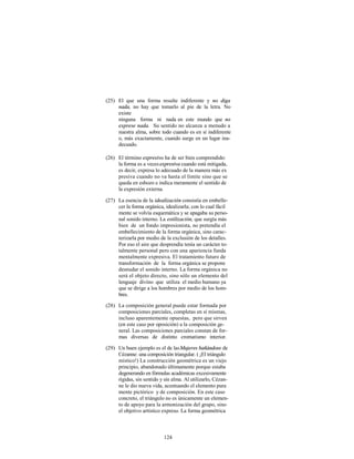 (25) El que una forma resulte indiferente y no diga
     nada, no hay que tomarlo al pie de la letra. No
     existe
     ninguna forma ni nada en este mundo que no
     exprese nada. Su sentido no alcanza a menudo a
     nuestra alma, sobre todo cuando es en sí indiferente
     o, más exactamente, cuando surge en un lugar ina-
     decuado.

(26) El término expresivo ha de ser bien comprendido:
     la forma es a veces expresiva cuando está mitigada,
     es decir, expresa lo adecuado de la manera más ex
     presiva cuando no va hasta el límite sino que se
     queda en esbozo e indica meramente el sentido de
     la expresión externa.

(27) La esencia de la idealización consistía en embelle-
     cer la forma orgánica, idealizarla; con lo cual fácil
     mente se volvía esquemática y se apagaba su perso-
     nal sonido interno. La estilización, que surgía más
     bien de un fondo impresionista, no pretendía el
     embellecimiento de la forma orgánica, sino carac-
     terizarla por medio de la exclusión de los detalles.
     Por eso el aire que desprendía tenía un carácter to-
     talmente personal pero con una apariencia funda
     mentalmente expresiva. El tratamiento futuro de
     transformación de la forma orgánica se propone
     desnudar el sonido interno. La forma orgánica no
     será el objeto directo, sino sólo un elemento del
     lenguaje divino que utiliza el medio humano ya
     que se dirige a los hombres por medio de los hom-
     bres.

(28) La composición general puede estar formada por
     composiciones parciales, completas en sí mismas,
     incluso aparentemente opuestas, pero que sirven
     (en este caso por oposición) a la composición ge-
     neral. Las composiciones parciales constan de for-
     mas diversas de distinto cromatismo interior.

(29) Un buen ejemplo es el de las Mujeres bañándose de
     Cézanne: una composición triangular. ( ¡El triángulo
     místico!) La construcción geométrica es un viejo
     principio, abandonado últimamente porque estaba
     degenerando en fórmulas académicas excesivamente
     rígidas, sin sentido y sin alma. Al utilizarlo, Cézan-
     ne le dio nueva vida, acentuando el elemento pura
     mente pictórico y de composición. En este caso
     concreto, el triángulo no es únicamente un elemen-
     to de apoyo para la armonización del grupo, sino
     el objetivo artístico expreso. La forma geométrica



                            124
 