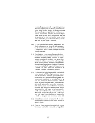 es un medio para alcanzar la composición pictórica:
     el acento se pone sobre el objetivo puramente abs-
     tracto, al que tienden también los demás elementos
     abstractos. Es por eso que Cézanne cambia con ra-
     zón las proporciones humanas: no sólo la figura
     global tiende hacia el vértice del triángulo, sino que
     las partes de los cuerpos tienden hacia arriba,
     como impulsadas por un huracán interior, hacién-
     dose cada vez más ligeras y alargadas.

(30) Lo que llamamos movimiento; por ejemplo, un
     simple triángulo con un vértice dirigido hacia arri-
     ba, da una mayor sensación de calma, inmovilidad
     y estabilidad que el mismo triángulo inclinado
     sobre la superficie.

(31) El polifacético y gran maestro Leonardo da Vinci
     inventó un sistema, o escala de cucharitas, con las
     que medir diferentes colores. Pretendía asi conse-
     guir una armonización mecánica. Uno de sus alum-
     nos intentó utilizar este recurso, y, desesperado
     por no alcanzar el éxito, preguntó a un compañero
     cómo utilizaba las cucharitas el maestro. El maestro
     nunca las emplea, fue la respuesta (Mereschkowski:
     Leonardo da Vinci, traducción alemana de A.
     Eliasberg, Ediciones R. Pipet&Co., Munich).

(32) El concepto de lo externo no ha de confundirse
     con el de materia. Utilizo el primero como equiva-
     lente de necesidades exteriores, que no rebasa nun-
     ca los límites de la belleza reconocida y por lo tan
     to meramente tradicional. La necesidad interior ig-
     nora estos límites con algunas creaciones habitual-
     meate definidas como feas. Feo es un concepto
     derivado de la costumbre que perdura como resul-
     tado externo de una necesidad interior vigente en
     su tiempo pero ya realizada. En ese tiempo pasado
     se consideró feo todo lo que no tuviera conexión
     con la necesidad interior y, por el contrario, era
     bello lo que tuviera conexión con ella. Y con razón,
     pues todo lo que la necesidad interior crea es bello
     y tarde o temprano es reconocido como tal.

(33) Estas afirmaciones son consecuencia de un senti-
     miento empírico-anímico, no se basan en ciencia
     positiva alguna.

(34) Causa ese efecto, por ejemplo, un buzón de correos
     bávaro, que es amarillo, cuando aún no ha perdido




                          125
 