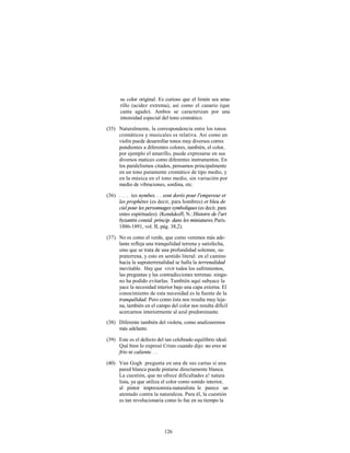 su color original. Es curioso que el limón sea ama-
      rillo (acidez extrema), así como el canario (que
      canta agudo). Ambos se caracterizan por una
      intensidad especial del tono cromático.

(35) Naturalmente, la correspondencia entre los tonos
     cromáticos y musicales es relativa. Así como un
     violín puede desarrollar tonos muy diversos corres
     pondientes a diferentes colores, también, el color,
     por ejemplo el amarillo, puede expresarse en sus
     diversos matices como diferentes instrumentos. En
     los paralelismos citados, pensamos principalmente
     en un tono puramente cromático de tipo medio, y
     en la música en el tono medio, sin variación por
     medio de vibraciones, sordina, etc.

(36) . . . íes nymbes. . . sont dorés pour l'empereur et
     les prophètes (es decir, para hombres) et bleu de
     ciel pour les personnages symboliques (es decir, para
     entes espirituales). (Kondakoff, N.: Histoire de l'art
     byzantin consid. princip. dans les miniatures, Paris.
     1886-1891, vol. II, pág. 38,2).

(37) No es como el verde, que como veremos más ade-
     lante refleja una tranquilidad terrena y satisfecha,
     sino que se trata de una profundidad solemne, su-
     praterrena, y esto en sentido literal: en el camino
     hacia la supraterrenalidad se halla la terrenalidad
     inevitable. Hay que vivir todos los sufrimientos,
     las preguntas y las contradicciones terrenas: ningu-
     no ha podido evitarlas. También aquí subyace la
     yace la necesidad interior bajo una capa externa. El
     conocimiento de esta necesidad es la fuente de la
     tranquilidad. Pero como ésta nos resulta muy leja-
     na, también en el campo del color nos resulta difícil
     acercarnos interiormente al azul predominante.
(38) Diferente también del violeta, como analizaremos
     más adelante.

(39) Este es el defecto del tan celebrado equilibrio ideal.
     Qué bien lo expresó Cristo cuando dijo: no eres ni
     frío ni caliente. . .

(40) Van Gogh pregunta en una de sus cartas si una
     pared blanca puede pintarse directamente blanca.
     La cuestión, que no ofrece dificultades a! natura
     lista, ya que utiliza el color como sonido interior,
     al pintor impresionista-naturalista le parece un
     atentado contra la naturaleza. Para él, la cuestión
     es tan revolucionaria como lo fue en su tiempo la




                            126
 
