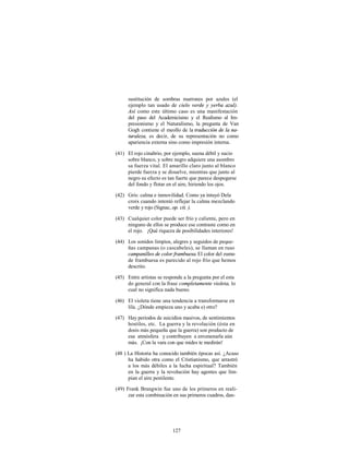 sustitución de sombras marrones por azules (el
      ejemplo tan usado de cielo verde y yerba azul).
      Así como este último caso es una manifestación
      del paso del Academicismo y el Realismo al Im-
      presionismo y el Naturalismo, la pregunta de Van
      Gogh contiene el meollo de la traducción de la na-
      turaleza, es decir, de su representación no como
      apariencia externa sino como impresión interna.

(41) El rojo cinabrio, por ejemplo, suena débil y sucio
     sobre blanco, y sobre negro adquiere una asombro
     sa fuerza vital. El amarillo claro junto al blanco
     pierde fuerza y se disuelve, mientras que junto al
     negro su efecto es tan fuerte que parece despegarse
     del fondo y flotar en el aire, hiriendo los ojos.

(42) Gris: calma e inmovilidad. Como ya intuyó Dela
     croix cuando intentó reflejar la calma mezclando
     verde y rojo (Signac, op. cit. ).

(43) Cualquier color puede ser frío y caliente, pero en
     ninguno de ellos se produce ese contraste como en
     el rojo. ¡Qué riqueza de posibilidades interiores!

(44) Los sonidos limpios, alegres y seguidos de peque-
     ñas campanas (o cascabeles), se llaman en ruso
     campanilleo de color frambuesa. El color del zumo
     de frambuesa es parecido al rojo frío que hemos
     descrito.

(45) Entre artistas se responde a la pregunta por el esta
     do general con la frase completamente violeta, lo
     cual no significa nada bueno.

(46) El violeta tiene una tendencia a transformarse en
     lila. ¿Dónde empieza uno y acaba e) otro?

(47) Hay periodos de suicidios masivos, de sentimientos
     hostiles, etc. La guerra y la revolución (ésta en
     dosis más pequeña que la guerra) son producto de
     esa atmósfera y contribuyen a envenenarla aún
     más. ¡Con la vara con que mides te medirán!

(48 ) La Historia ha conocido también épocas así. ¿Acaso
      ha habido otra como el Cristianismo, que arrastró
      a los más débiles a la lucha espiritual? También
      en la guerra y la revolución hay agentes que lim-
      pian el aire pestilente.

(49) Frank Brangwin fue uno de los primeros en reali-
      zar esta combinación en sus primeros cuadros, dan-




                           127
 