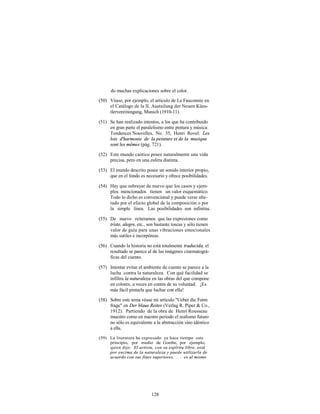 do muchas explicaciones sobre el color.
(50) Véase, por ejemplo, el artículo de Le Fauconnie en
     el Catálogo de la II. Austeilung der Neuen Küns-
     tlervereiningung, Munich (1910-11).

(51) Se han realizado intentos, a los que ha contribuido
     en gran parte el paralelismo entre pintura y música:
     Tendences Nouvelles, No. 35, Henri Rovel: Les
     lois d'harmonie de la peinture et de la musique
     sont les mêmes (pág. 721).

(52) Este mundo caótico posee naturalmente una vida
     precisa, pero en una esfera distinta.

(53) El mundo descrito posee un sonido interior propio,
     que en el fondo es necesario y ofrece posibilidades.

(54) Hay que subrayar de nuevo que los casos y ejem-
     plos mencionados tienen un valor esquemático.
     Todo lo dicho es convencional y puede verse alte-
     rado por el efecto global de la composición o por
     la simple línea. Las posibilidades son infinitas.

(55) De nuevo reiteramos que las expresiones como
     triste, alegre, etc., son bastante toscas y sólo tienen
     valor de guía para unas vibraciones emocionales
     más sutiles e incorpóreas.

(56) Cuando la historia no está totalmente traducida, el
     resultado se parece al de las imágenes cinematográ-
     ficas del cuento.

(57) Intentar evitar el ambiente de cuento se parece a la
     lucha .contra la naturaleza. Con qué facilidad se
     infiltra la naturaleza en las obras del que compone
     en colores, a veces en contra de su voluntad. ¡Es
     más fácil pintarla que luchar con ella!

(58) Sobre este tema véase mi artículo "Ueber die Form
     frage" en Der blaue Reiter (Verlag R. Piper & Co.,
     1912). Partiendo de la obra de Henri Rousseau
     muestro como en nuestro periodo el realismo futuro
     no sólo es equivalente a la abstracción sino idéntico
     a ella.
(59) La literatura ha expresado ya hace tiempo este
     principio, por medio de Goethe, por ejemplo,
     quien dijo: El artista, con su espíritu libre, está
     por encima de la naturaleza y puede utilizarla de
     acuerdo con sus fines superiores. . . es al mismo




                            128
 