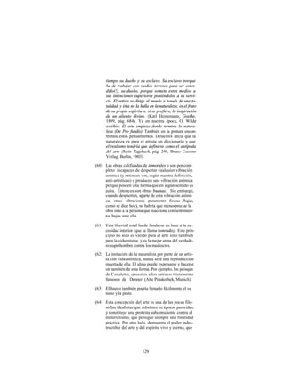 tiempo su dueño y su esclavo. Su esclavo porque
      ha de trabajar con medios terrenos para ser enten-
      dido(!), su dueño, porque somete estos medios a
      sus intenciones superiores poniéndolos a su servi-
      cio. El artista se dirige al mundo a traue's de una to-
      talidad, y ésta no la halla en la naturaleza; es el fruto
      de su propio espíritu o, si se prefiere, la inspiración
      de un aliento divino. (Karl Heinemann, Goethe,
      1899, pág. 684). Ya en nuestra época, O. Wilde
      escribió: El arte empieza donde termina la natura-
      leza (De Pro fundís). También en la pintura encon-
      tramos estos pensamientos. Delacroix decía que la
      naturaleza es para el artista un diccionario y que
      el realismo tendría que definirse como el antípoda
      del arte (Mein Tagebuch, pág. 246, Bruno Cassirer
      Verlag, Berlín, 1903).

(60) Las obras calificadas de inmorales o son por com-
     pleto incapaces de despertar cualquier vibración
     anímica (y entonces son, según nuestra definición,
     anti-artísticas) o producen una vibración anímica
     porque poseen una forma que en algún sentido es
     justa. Entonces son obras buenas. Sin embargo,
     cuando despiertan, aparte de esta vibración aními-
     ca, otras vibraciones puramente físicas (bajas,
     como se dice hoy), no habría que menospreciar la
     obra sino a la persona que reaccione con sentimien-
     tos bajos ante ella.

(61) Esta libertad total ha de fundarse en base a la ne-
     cesidad interior (que se llama honradez). Este prin-
     cipio no sólo es válido para el arte sino también
     para la vida misma, y es la mejor arma del verdade-
     ro superhombre contra los mediocres.
(62) La imitación de la naturaleza por parte de un artis-
     ta con vida anímica, nunca será una reproducción
     muerta de ella. El alma puede expresarse y hacerse
     oír también de esta forma. Por ejemplo, los paisajes
     de Canaletto, opuestos a los retratos tristemente
     famosos de Denner (Alte Pinakothek, Munich).

(63) El hueco también podría llenarlo fácilmente el ve
     neno y la peste.

(64) Esta concepción del arte es una de las pocas filo-
     sofías idealistas que subsisten en épocas parecidas,
     y constituye una protesta subconsciente contra el
     materialismo, que persigue siempre una finalidad
     práctica. Por otro lado, demuestra el poder indes-
     tructible del arte y del espíritu vivo y eterno, que




                            129
 