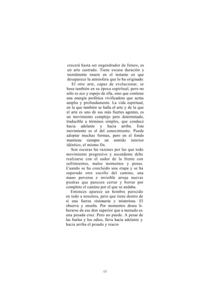 crecerá hasta ser engendrador de futuro, es
  un arte castrado. Tiene escasa duración y
  moralmente muere en el instante en que
  desaparece la atmósfera que lo ha originado.
    El otro arte, capaz de evolucionar, se
 basa también en su época espiritual, pero no
 sólo es eco y espejo de ella, sino que contiene
 una energía profética vivificadora que actúa
 amplia y profundamente. La vida espiritual,
 en la que también se halla el arte y de la que
 el arte es uno de sus más fuertes agentes, es
 un movimiento complejo pero determinado,
 traducible a términos simples, que conduce
 hacia adelante y hacia arriba. Este
 movimiento es el del conocimiento. Puede
 adoptar muchas formas, pero en el fondo
 mantiene siempre un sentido interior
 idéntico, el mismo fin.
    Son oscuras las razones por las que todo
movimiento progresivo y ascendente debe
realizarse con el sudor de la frente con
sufrimientos, malos momentos y penas.
Cuando se ha concluido una etapa y se ha
superado otro escollo del camino, una
mano perversa e invisible arroja nuevas
piedras que parecen cerrar y borrar por
completo el camino por el que se andaba.
    Entonces aparece un hombre parecido
en todo a nosotros, pero que tiene dentro de
sí una fuerza visionaria y misteriosa. El
observa y enseña. Por momentos desea li-
berarse de ese don superior que a menudo es
una pesada cruz. Pero no puede. A pesar de
las burlas y los odios, lleva hacia adelante y
hacia arriba el pesado y reacio




                      13
 