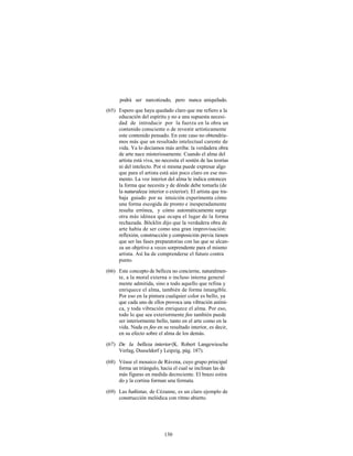 podrá ser narcotizado, pero nunca aniquilado.
(65) Espero que haya quedado claro que me refiero a la
     educación del espíritu y no a una supuesta necesi-
     dad de introducir por la fuerza en la obra un
     contenido consciente o de revestir artísticamente
     este contenido pensado. En este caso no obtendría-
     mos más que un resultado intelectual carente de
     vida. Ya lo decíamos más arriba: la verdadera obra
     de arte nace misteriosamente. Cuando el alma del
     artista está viva, no necesita el sostén de las teorías
     ni del intelecto. Por sí misma puede expresar algo
     que para el artista está aún poco claro en ese mo-
     mento. La voz interior del alma le indica entonces
     la forma que necesita y de dónde debe tomarla (de
     la naturaleza interior o exterior). El artista que tra-
     baja guiado por su intuición experimenta cómo
     una forma escogida de pronto e inesperadamente
     resulta errónea, y cómo automáticamente surge
     otra más idónea que ocupa el lugar de la forma
     rechazada. Böcklin dijo que la verdadera obra de
     arte había de ser como una gran improvisación:
     reflexión, construcción y composición previa tienen
     que ser las fases preparatorias con las que se alcan-
     za un objetivo a veces sorprendente para el mismo
     artista. Así ha de comprenderse el futuro contra
     punto.

(66) Este concepto de belleza no concierne, naturalmen-
     te, a la moral externa o incluso interna general
     mente admitida, sino a todo aquello que refina y
     enriquece el alma, también de forma intangible.
     Por eso en la pintura cualquier color es bello, ya
     que cada uno de ellos provoca una vibración aními-
     ca, y toda vibración enriquece el alma. Por eso,
     todo lo que sea exteriormente feo también puede
     ser interiormente bello, tanto en el arte como en la
     vida. Nada es feo en su resultado interior, es decir,
     en su efecto sobre el alma de los demás.

(67) De la belleza interior (K. Robert Langewiesche
     Verlag, Dusseldorf y Leipzig, pág. 187).

(68) Véase el mosaico de Rávena, cuyo grupo principal
     forma un triángulo, hacia el cual se inclinan las de
     más figuras en medida decreciente. El brazo estira
     do y la cortina forman una fermata.

(69) Las bañistas, de Cézanne, es un claro ejemplo de
     construcción melódica con ritmo abierto.




                            130
 