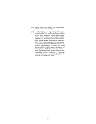 (70) Muchos cuadros de Kodier son composiciones
     melódicas con acentos sinfónicos.

(71) La tradición juega aquí un papel importante, espe-
     cialmente en el arte popular. Este tipo de obras
     surgen sobre todo en el apogeo de un periodo
     cultural-artístico (o intervienen en el próximo). La
     flor perfecta y abierta expande una atmósfera de
     calma interior. Durante la germinación hay dema-
     siados elementos en pugna y en colisión para que
     la calma pueda predominar. En último término, sin
     embargo, toda obra seria es serena. Esta última
     quietud (sublime) es difícil que sea captada por los
     contemporáneos. Toda obra seria suena interior
     mente como estas palabras, pronunciadas con una
     tranquilidad sublime: Aquí estoy. El amor o el
     odio hacia la obra se evaporan, se disuelven. El
     sonido de estas palabras es eterno.




                          131
 