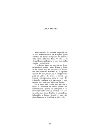 I. EL MOVIMIENTO




    Representada de manera esquemática,
 la vida espiritual sería un triángulo agudo
 dividido en partes desiguales, la menor y
 más aguda señalando hacia lo alto. Al ir
 descendiendo, cada parte se hace más ancha,
 grande y voluminosa.
    El triángulo tiene un movimiento lento,
escasamente visible, hacia delante y hacia
arriba: donde hoy se encuentra el vértice
más alto, se hallará mañana ( 3 ) la siguiente
sección. Es decir, lo que hoy es comprensible
para el vértice de arriba y resulta una
tontería incomprensible para el resto del
triángulo, mañana será razonable y con
sentido para otra parte adicional de éste.
    En la punta del vértice más elevado a
veces se encuentra un único hombre. Su
contemplación gozosa es semejante a su
inconmensurable tristeza interior. Los que
se hallan más cerca de él no le entienden e
indignados le llaman farsante o loco. Así
vivió Beethoven, insultado y solo en la




                      15
 