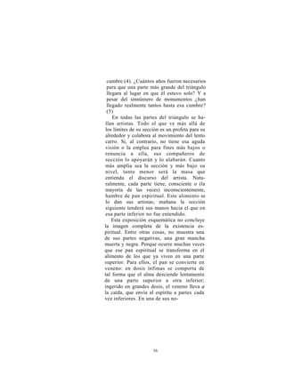 cumbre (4). ¿Cuántos años fueron necesarios
 para que una parte más grande del triángulo
 llegara al lugar en que él estuvo solo? Y a
 pesar del sinnúmero de monumentos ¿han
 llegado realmente tantos hasta esa cumbre?
 (5)
    En todas las partes del triángulo se ha-
llan artistas. Todo el que ve más allá de
los límites de su sección es un profeta para su
alrededor y colabora al movimiento del lento
carro. Si, al contrario, no tiene esa aguda
visión o la emplea para fines más bajos o
renuncia a ella, sus compañeros de
sección lo apoyarán y lo alabarán. Cuanto
más amplia sea la sección y más bajo su
nivel, tanto menor será la masa que
entienda el discurso del artista. Natu-
ralmente, cada parte tiene, consciente o (la
mayoría de las veces) inconscientemente,
hambre de pan espiritual. Este alimento se
lo dan sus artistas; mañana la sección
siguiente tenderá sus manos hacia el que en
esa parte inferior no fue entendido.
    Esta exposición esquemática no concluye
la imagen completa de la existencia es-
piritual. Entre otras cosas, no muestra una
de sus partes negativas, una gran mancha
muerta y negra. Porque ocurre muchas veces
que ese pan espiritual se transforma en el
alimento de los que ya viven en una parte
superior. Para ellos, el pan se convierte en
veneno: en dosis ínfimas se comporta de
tal forma que el alma desciende lentamente
de una parte superior a otra inferior;
ingerido en grandes dosis, el veneno lleva a
la caída, que envía al espíritu a partes cada
vez inferiores. En una de sus no-




                      16
 