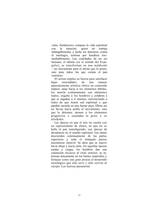 velas, Sienkiewicz compara la vida espiritual
con la natación: quien no trabaja
infatigablemente y lucha sin detenerse contra
el naufragio, termina por hundirse irre-
mediablemente. Las cualidades de un ser
humano, el talento (en el sentido del Evan-
gelio), se transforman en una maldición
—no únicamente para el artista que lo posee,
sino para todos los que comen el pan
venenoso.
   El artista emplea su fuerza para satisfacer
bajas    necesidades;    de    una     manera
aparentemente artística ofrece un contenido
impuro, atrae hacia sí los elementos débiles,
los mezcla continuamente con elementos
malos, engaña a los hombres y colabora a
que se engañen a sí mismos, convenciendo a
todos de que tienen sed espiritual y que
pueden saciarla en una fuente pura. Obras así
no llevan hacia arriba el movimiento, sino
que lo detienen, atrasan a los elementos
progresivos y extienden la peste a su
alrededor.
   Las épocas en que el arte no cuenta con
un representante de altura, en que no se
halla el pan transfigurado, son épocas de
decadencia en el mundo espiritual. Las almas
descienden continuamente de las partes
superiores y todo el triángulo parece
encontrarse inmóvil. Se diría que se mueve
hacia abajo y hacia atrás. En aquellas épocas
mudas y ciegas, los hombres dan una
valoración excesiva al éxito exterior, se in-
teresan únicamente en los bienes materiales y
festejan como una gran proeza el desarrollo
tecnológico que sólo sirve y sólo servirá al
cuerpo. Las fuerzas puramente




                     17
 