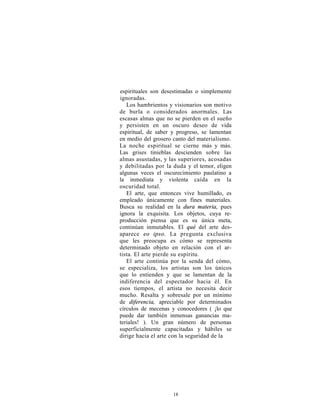 espirituales son desestimadas o simplemente
ignoradas.
   Los hambrientos y visionarios son motivo
de burla o considerados anormales. Las
escasas almas que no se pierden en el sueño
y persisten en un oscuro deseo de vida
espiritual, de saber y progreso, se lamentan
en medio del grosero canto del materialismo.
La noche espiritual se cierne más y más.
Las grises tinieblas descienden sobre las
almas asustadas, y las superiores, acosadas
y debilitadas por la duda y el temor, eligen
algunas veces el oscurecimiento paulatino a
la inmediata y violenta caída en la
oscuridad total.
   El arte, que entonces vive humillado, es
empleado únicamente con fines materiales.
Busca su realidad en la dura materia, pues
ignora la exquisita. Los objetos, cuya re-
producción piensa que es su única meta,
continúan inmutables. El qué del arte des-
aparece eo ipso. La pregunta exclusiva
que les preocupa es cómo se representa
determinado objeto en relación con el ar-
tista. El arte pierde su espíritu.
   El arte continúa por la senda del cómo,
se especializa, los artistas son los únicos
que lo entienden y que se lamentan de la
indiferencia del espectador hacia él. En
esos tiempos, el artista no necesita decir
mucho. Resalta y sobresale por un mínimo
de diferencia, apreciable por determinados
círculos de mecenas y conocedores ( ¡lo que
puede dar también inmensas ganancias ma-
teriales! ). Un gran número de personas
superficialmente capacitadas y hábiles se
dirige hacia el arte con la seguridad de la




                     18
 