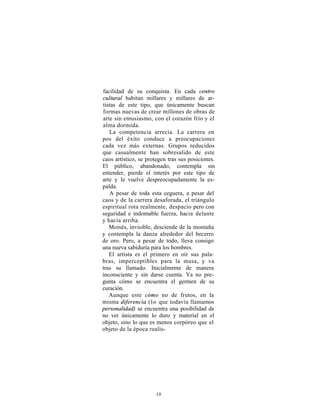 facilidad de su conquista. En cada centro
cultural habitan millares y millares de ar-
tistas de este tipo, que únicamente buscan
formas nuevas de crear millones de obras de
arte sin entusiasmo, con el corazón frío y el
alma dormida.
   La competencia arrecia. La carrera en
pos del éxito conduce a preocupaciones
cada vez más externas. Grupos reducidos
que casualmente han sobresalido de este
caos artístico, se protegen tras sus posiciones.
El público, abandonado, contempla sin
entender, pierde el interés por este tipo de
arte y le vuelve despreocupadamente la es-
palda.
   A pesar de toda esta ceguera, a pesar del
caos y de la carrera desaforada, el triángulo
espiritual rota realmente, despacio pero con
seguridad e indomable fuerza, hacia delante
y hacia arriba.
   Moisés, invisible, desciende de la montaña
y contempla la danza alrededor del becerro
de oro. Pero, a pesar de todo, lleva consigo
una nueva sabiduría para los hombres.
   El artista es el primero en oír sus pala-
bras, imperceptibles para la masa, y va
tras su llamado. Inicialmente de manera
inconsciente y sin darse cuenta. Ya no pre-
gunta cómo se encuentra el germen de su
curación.
   Aunque este cómo no de frutos, en la
misma diferencia ( l o que todavía llamamos
personalidad) se encuentra una posibilidad de
no ver únicamente lo duro y material en el
objeto, sino lo que es menos corpóreo que el
objeto de la época realis-




                      19
 