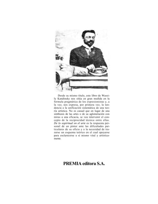 Desde su mismo título, este libro de Wassi-
ly Kandinsky nos sitúa en gran medida en la
formula pragmática de los expresionistas y, a
la vez, nos expresa, por primera vez, la ten-
dencia a la unificación sistemática de una teo-
ría artística. No es casual que en lugar de una
simbiosis de las artes o de su aglomeración con
miras a una eficacia, se vea intervenir el con-
cepto de la reciprocidad técnica entre ellas.
De lo espiritual en el arte es la respuesta per-
sonal de un pintor ante las dificultades par-
ticulares de su oficio y a la necesidad de tra-
zarse un esquema teórico en el cual apoyarse
para esclarecerse a sí mismo vital y artística-
mente.




       PREMIA editora S.A.
 