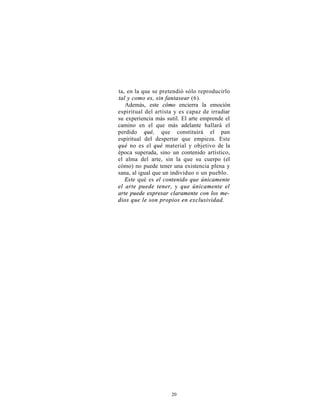 ta, en la que se pretendió sólo reproducirlo
tal y como es, sin fantasear (6).
   Además, este cómo encierra la emoción
espiritual del artista y es capaz de irradiar
su experiencia más sutil. El arte emprende el
camino en el que más adelante hallará el
perdido qué, que constituirá el pan
espiritual del despertar que empieza. Este
qué no es el qué material y objetivo de la
época superada, sino un contenido artístico,
el alma del arte, sin la que su cuerpo (el
cómo) no puede tener una existencia plena y
sana, al igual que un individuo o un pueblo.
   Este qué es el contenido que únicamente
el arte puede tener, y que únicamente el
arte puede expresar claramente con los me-
dios que le son propios en exclusividad.




                     20
 