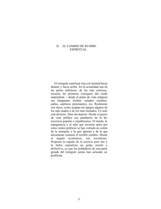 II.   EL CAMBIO DE RUMBO
              ESPIRITUAL




   El triángulo espiritual rota con lentitud hacia
delante y hacia arriba. En la actualidad una de
las partes inferiores, de las más extensas,
escucha las primeras consignas del credo
materialista —desde el punto de vista religioso
sus integrantes reciben variados nombres:
judíos, católicos, protestantes, etc. Realmente
son ateos, como aceptan sin tapujos algunos de
los más osados o de los más limitados. El cielo
está desierto. Dios ha muerto. Desde el punto
de vista político son partidarios de la de-
mocracia popular o republicanos. El miedo, la
repugnancia y el odio que tuvieron antes por
estos credos políticos se han volcado en contra
de la anarquía, a la que ignoran y de la que
únicamente conocen el terrible nombre. Desde
el ángulo económico, son socialistas.
Preparan la espada de la justicia para dar a
la hidra capitalista un golpe mortal y
definitivo, ya que los pobladores de esta parte
grande del triángulo jamás han aclarado un
problema




                       21
 