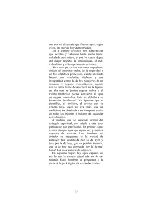 mo nocivo disparate que fueron ayer, según
ellos, las teorías hoy demostradas.
    En el campo artístico son naturalistas
que aceptan y valorizan hasta cierto límite,
señalado por otros, y por lo tanto digno
del mayor respeto, la personalidad, el indi-
vidualismo y el temperamento artístico.
    Sin embargo, en las secciones superiores,
debajo del aparente orden, de la seguridad y
de los infalibles principios, existe un miedo
latente, una confusión, titubeos y una
inseguridad como la de los pasajeros de un
inmenso y seguro transatlántico cuando
ven la tierra firme desaparecer en la lejanía;
en alta mar se juntan negras nubes y el
viento tenebroso parece convertir el agua
en negras montañas. Esto es debido a su
formación intelectual. No ignoran que el
científico, el político, el artista que se
venera hoy, ayer no era más que un
ambicioso, un charlatán o un tramposo, centro
de todas las injurias e indigno de cualquier
consideración.
   A medida que se asciende dentro del
triángulo espiritual, este miedo y esta inse-
guridad se van perfilando. En primer lugar,
existen siempre ojos que sepan ver, y mentes
capaces de asociar. Los hombres así
dotados se preguntan: si la verdad de
anteayer fue sustituida por la de ayer y
ésta por la de hoy, ¿no es posible también,
que la de hoy sea derrocada por la de ma-
ñana? Los más audaces lo admiten.
   En segundo lugar, hay ojos capaces de
ver lo que la ciencia actual aún no ha ex-
plicado. Estos hombres se preguntan si la
ciencia llegará algún día a resolver estos




                     23
 