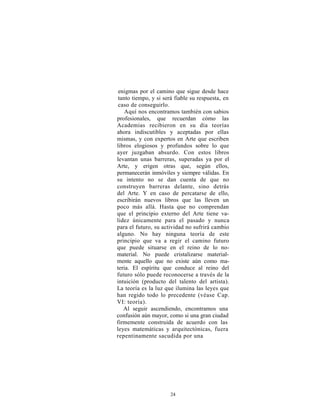 enigmas por el camino que sigue desde hace
 tanto tiempo, y si será fiable su respuesta, en
 caso de conseguirlo.
    Aquí nos encontramos también con sabios
profesionales, que recuerdan cómo las
Academias recibieron en su día teorías
ahora indiscutibles y aceptadas por ellas
mismas, y con expertos en Arte que escriben
libros elogiosos y profundos sobre lo que
ayer juzgaban absurdo. Con estos libros
levantan unas barreras, superadas ya por el
Arte, y erigen otras que, según ellos,
permanecerán inmóviles y siempre válidas. En
su intento no se dan cuenta de que no
construyen barreras delante, sino detrás
del Arte. Y en caso de percatarse de ello,
escribirán nuevos libros que las lleven un
poco más allá. Hasta que no comprendan
que el principio externo del Arte tiene va-
lidez únicamente para el pasado y nunca
para el futuro, su actividad no sufrirá cambio
alguno. No hay ninguna teoría de este
principio que va a regir el camino futuro
que puede situarse en el reino de lo no-
material. No puede cristalizarse material-
mente aquello que no existe aún como ma-
teria. El espíritu que conduce al reino del
futuro sólo puede reconocerse a través de la
intuición (producto del talento del artista).
La teoría es la luz que ilumina las leyes que
han regido todo lo precedente (véase Cap.
VI: teoría).
   Al seguir ascendiendo, encontramos una
confusión aún mayor, como si una gran ciudad
firmemente construida de acuerdo con las
leyes matemáticas y arquitectónicas, fuera
repentinamente sacudida por una




                      24
 