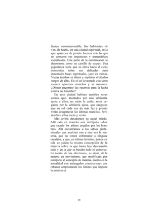 fuerza inconmensurable. Sus habitantes vi-
 ven, de hecho, en una ciudad espiritual, en la
 que aparecen de pronto fuerzas con las que
 no contaron sus arquitectos y matemáticos
 espirituales. Una parte de la construcción se
 desmorona como un castillo de naipes. Una
 gigantesca torre que se eleva hacia el cielo,
 construida sobre sus delicadas pero
 inmortales bases espirituales, yace en ruinas.
 Viejas tumbas se abren y espíritus olvidados
 surgen de ellas. En el sol levantado con tanto
 esmero aparecen manchas y se oscurece.
 ¿Dónde encontrar las reservas para la lucha
 contra las tinieblas?
    En esta ciudad habitan también seres
sordos que, atontados por una sabiduría
ajena a ellos, no oirán la caída; seres ce-
gados por la sabiduría ajena, que aseguran
que su sol cada vez da más luz y pronto
verán desaparecer las últimas manchas. Pero
también ellos oirán y verán.
   Más arriba desaparece ya aquel miedo.
Allí está en marcha una intrépida labor
que sacude los pilares erigidos por los hom-
bres. Allí encontramos a los sabios profe-
sionales que analizan una y otra vez la ma-
teria, que no temen enfrentarse a ninguna
cuestión, y que, en último término, ponen en
tela de juicio la misma concepción de la
materia sobre la que hasta hoy descansaba
todo y en la que se basaba todo el universo.
La teoría de los electrones, es decir, de la
materia en movimiento, que modificará por
completo el concepto de materia, cuenta en la
actualidad con arriesgados constructores que
rebasan ampliamente los límites que impone
la prudencia




                      25
 