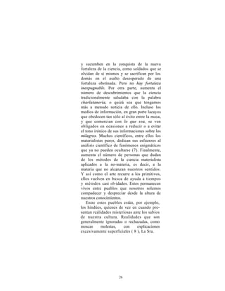 y sucumben en la conquista de la nueva
fortaleza de la ciencia, como soldados que se
olvidan de sí mismos y se sacrifican por los
demás en el asalto desesperado de una
fortaleza obstinada. Pero no hay fortaleza
inexpugnable. Por otra parte, aumenta el
número de descubrimientos que la ciencia
tradicionalmente saludaba con la palabra
charlatanería, o quizá sea que tengamos
más a menudo noticia de ello. Incluso los
medios de información, en gran parte lacayos
que obedecen tan sólo al éxito entre la masa,
y que comercian con lo que sea, se ven
obligados en ocasiones a reducir o a evitar
el tono irónico de sus informaciones sobre los
milagros. Muchos científicos, entre ellos los
materialistas puros, dedican sus esfuerzos al
análisis científico de fenómenos enigmáticos
que ya no pueden ocultarse (7). Finalmente,
aumenta el número de personas que dudan
de los métodos de la ciencia materialista
aplicados a la no-materia, es decir, a la
materia que no alcanzan nuestros sentidos.
Y así como el arte recurre a los primitivos,
ellos vuelven en busca de ayuda a tiempos
y métodos casi olvidados. Estos permanecen
vivos entre pueblos que nosotros solemos
compadecer y despreciar desde la altura de
nuestros conocimientos.
   Entre estos pueblos están, por ejemplo,
los hindúes, quienes de vez en cuando pre-
sentan realidades misteriosas ante los sabios
de nuestra cultura. Realidades que son
generalmente ignoradas o rechazadas, como
moscas      molestas,     con   explicaciones
excesivamente superficiales ( 8 ), La Sra.




                     26
 