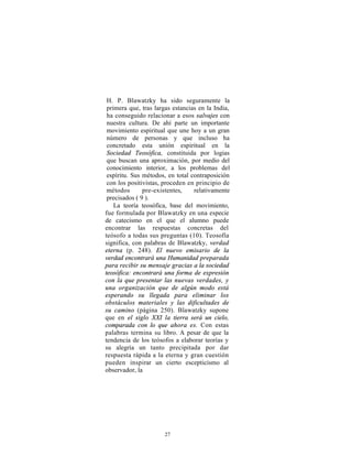 H. P. Blawatzky ha sido seguramente la
 primera que, tras largas estancias en la India,
 ha conseguido relacionar a esos salvajes con
 nuestra cultura. De ahí parte un importante
 movimiento espiritual que une hoy a un gran
 número de personas y que incluso ha
 concretado esta unión espiritual en la
 Sociedad Teosófica, constituida por logias
 que buscan una aproximación, por medio del
 conocimiento interior, a los problemas del
 espíritu. Sus métodos, en total contraposición
 con los positivistas, proceden en principio de
 métodos       pre-existentes,    relativamente
 precisados ( 9 ).
    La teoría teosófica, base del movimiento,
fue formulada por Blawatzky en una especie
de catecismo en el que el alumno puede
encontrar las respuestas concretas del
teósofo a todas sus preguntas (10). Teosofía
significa, con palabras de Blawatzky, verdad
eterna (p. 248). El nuevo emisario de la
verdad encontrará una Humanidad preparada
para recibir su mensaje gracias a la sociedad
teosófica: encontrará una forma de expresión
con la que presentar las nuevas verdades, y
una organización que de algún modo está
esperando su llegada para eliminar los
obstáculos materiales y las dificultades de
su camino (página 250). Blawatzky supone
que en el siglo XXI la tierra será un cielo,
comparada con lo que ahora es. Con estas
palabras termina su libro. A pesar de que la
tendencia de los teósofos a elaborar teorías y
su alegría un tanto precipitada por dar
respuesta rápida a la eterna y gran cuestión
pueden inspirar un cierto escepticismo al
observador, la




                      27
 