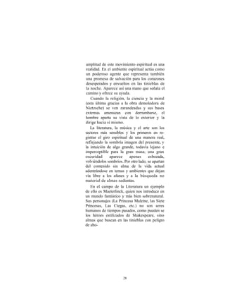 amplitud de este movimiento espiritual es una
realidad. En el ambiente espiritual actúa como
un poderoso agente que representa también
una promesa de salvación para los corazones
desesperados y envueltos en las tinieblas de
la noche. Aparece así una mano que señala el
camino y ofrece su ayuda.
   Cuando la religión, la ciencia y la moral
(esta última gracias a la obra demoledora de
Nietzsche) se ven zarandeadas y sus bases
externas amenazan con derrumbarse, el
hombre aparta su vista de lo exterior y la
dirige hacia sí mismo.
   La literatura, la música y el arte son los
sectores más sensibles y los primeros en re-
gistrar el giro espiritual de una manera real,
reflejando la sombría imagen del presente, y
la intuición de algo grande, todavía lejano e
imperceptible para la gran masa; una gran
oscuridad      aparece     apenas     esbozada,
volviéndolos sombríos. Por otro lado, se apartan
del contenido sin alma de la vida actual
adentrándose en temas y ambientes que dejan
vía libre a los afanes y a la búsqueda no
material de almas sedientas.
   En el campo de la Literatura un ejemplo
de ello es Maeterlinck, quien nos introduce en
un mundo fantástico y más bien sobrenatural.
Sus personajes (La Princesa Maleine, las Siete
Princesas, Las Ciegas, etc.) no son seres
humanos de tiempos pasados, como pueden se
los héroes estilizados de Shakespeare, sino
almas que buscan en las tinieblas con peligro
de aho-




                      28
 
