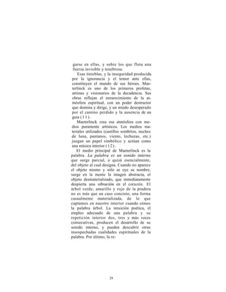 garse en ellas, y sobre los que flota una
  fuerza invisible y tenebrosa.
     Esas tinieblas, y la inseguridad producida
 por la ignorancia y el temor ante ellas,
 constituyen el mundo de sus héroes. Mae-
 terlinck es uno de los primeros profetas,
 artistas y visionarios de la decadencia. Sus
 obras reflejan el enrarecimiento de la at-
 mósfera espiritual, con un poder destructor
 que domina y dirige, y un miedo desesperado
 por el camino perdido y la ausencia de un
 guía ( 1 1 ) .
    Maeterlinck crea esa atmósfera con me-
 dios puramente artísticos. Los medios ma-
 teriales utilizados (castillos sombríos, noches
 de luna, pantanos, viento, lechuzas, etc.)
 juegan un papel simbólico y actúan como
 una música interior ( 1 2 ) .
    El medio principal de Maeterlinck es la
palabra. La palabra es un sonido interno
que surge parcial, o quizá esencialmente,
del objeto al cual designa. Cuando no aparece
el objeto mismo y sólo se oye su nombre,
surge en la mente la imagen abstracta, el
objeto desmaterializado, que inmediatamente
despierta una vibración en el corazón. El
árbol verde, amarillo y rojo de la pradera
no es más que un caso concreto, una forma
casualmente materializada, de lo que
captamos en nuestro interior cuando oímos
la palabra árbol. La intuición poética, el
empleo adecuado de una palabra y su
repetición interior dos, tres y más veces
consecutivas, producen el desarrollo de su
sonido interno, y pueden descubrir otras
insospechadas cualidades espirituales de la
palabra. Por último, la re-




                       29
 