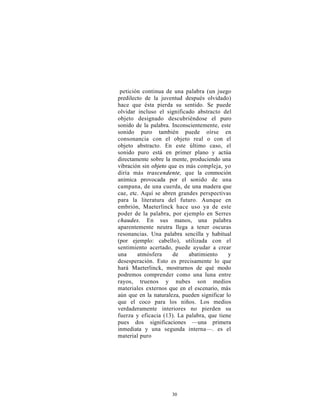 petición continua de una palabra (un juego
predilecto de la juventud después olvidado)
hace que ésta pierda su sentido. Se puede
olvidar incluso el significado abstracto del
objeto designado descubriéndose el puro
sonido de la palabra. Inconscientemente, este
sonido puro también puede oírse en
consonancia con el objeto real o con el
objeto abstracto. En este último caso, el
sonido puro está en primer plano y actúa
directamente sobre la mente, produciendo una
vibración sin objeto que es más compleja, yo
diría más trascendente, que la conmoción
anímica provocada por el sonido de una
campana, de una cuerda, de una madera que
cae, etc. Aquí se abren grandes perspectivas
para la literatura del futuro. Aunque en
embrión, Maeterlinck hace uso ya de este
poder de la palabra, por ejemplo en Serres
chaudes. En sus manos, una palabra
aparentemente neutra llega a tener oscuras
resonancias. Una palabra sencilla y habitual
(por ejemplo: cabello), utilizada con el
sentimiento acertado, puede ayudar a crear
una     atmósfera     de     abatimiento     y
desesperación. Esto es precisamente lo que
hará Maeterlinck, mostrarnos de qué modo
podremos comprender como una luna entre
rayos, truenos y nubes son medios
materiales externos que en el escenario, más
aún que en la naturaleza, pueden significar lo
que el coco para los niños. Los medios
verdaderamente interiores no pierden su
fuerza y eficacia (13). La palabra, que tiene
pues dos significaciones —una primera
inmediata y una segunda interna—. es el
material puro




                     30
 