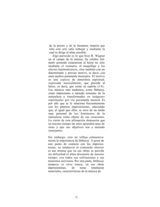 de la poesía y de la literatura, materia que
 sólo este arte sabe trabajar y mediante la
 cual se dirige al alma sensible.
   Algo parecido es lo que hizo R. Wagner
en el campo de la música. Su célebre leit-
motiv pretende caracterizar al héroe no sólo
mediante el vestuario, el maquillaje y los
efectos luminotécnicos, sino también con un
determinado y preciso motivo, es decir, con
unos medios puramente musicales. El motivo
es una especie de atmósfera espiritual,
expresada musicalmente, que precede al
héroe, es decir, que emite su espíritu (1 4).
Los músicos más modernos, como Debussy,
crean impresiones a menudo tomadas de la
naturaleza y transformadas en imágenes
espirituales por vía puramente musical. Es
por ello que se le relaciona frecuentemente
con los pintores impresionistas, aduciendo
que, al igual que ellos, se sirve de un modo
muy personal de los fenómenos de la
naturaleza como objeto de sus creaciones.
Lo cierto de esta afirmación demuestra que
en nuestro tiempo las artes aprenden unas de
otras y que sus objetivos son a menudo
semejantes.

Sin embargo, esto no refleja exhaustiva-
mente la importancia de Debussy. A pesar de
este punto de contacto con los impresio-
nistas, su tendencia al contenido interior
es tan intensa que en sus obras se percibe
sin dificultad el alma disonante de nuestro
tiempo, con todos sus sufrimientos y sus
trastornos nerviosos. Por otra parte, Debussy
tampoco se sirve nunca, en sus obras
impresionistas,     de    notas     totalmente
materiales, características de la música de




                      31
 
